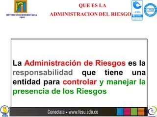 QUE ES LA
INSTITUCIÓN UNIVERSITARIA
           FESU
                            ADMINISTRACION DEL RIESGO?




     La Administración de Riesgos es la
     responsabilidad que tiene una
     entidad para controlar y manejar la
     presencia de los Riesgos
 