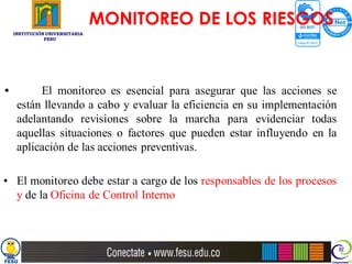 MONITOREO DE LOS RIESGOS
    INSTITUCIÓN UNIVERSITARIA
               FESU




•         El monitoreo es esencial para asegurar que las acciones se
     están llevando a cabo y evaluar la eficiencia en su implementación
     adelantando revisiones sobre la marcha para evidenciar todas
     aquellas situaciones o factores que pueden estar influyendo en la
     aplicación de las acciones preventivas.

• El monitoreo debe estar a cargo de los responsables de los procesos
  y de la Oficina de Control Interno
 