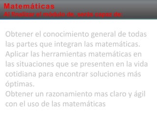 Matemáticas
Al finalizar el módulo de, serás capaz de:
Obtener el conocimiento general de todas
las partes que integran las matemáticas.
Aplicar las herramientas matemáticas en
las situaciones que se presenten en la vida
cotidiana para encontrar soluciones más
óptimas.
Obtener un razonamiento mas claro y ágil
con el uso de las matemáticas
 
