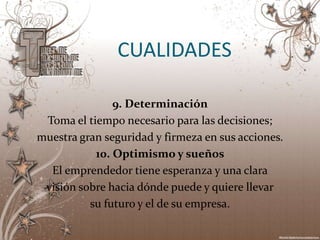 CUALIDADES

               9. Determinación
 Toma el tiempo necesario para las decisiones;
muestra gran seguridad y firmeza en sus acciones.
           10. Optimismo y sueños
  El emprendedor tiene esperanza y una clara
 visión sobre hacia dónde puede y quiere llevar
          su futuro y el de su empresa.
 