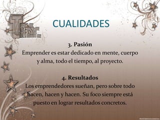 CUALIDADES
                 3. Pasión
Emprender es estar dedicado en mente, cuerpo
    y alma, todo el tiempo, al proyecto.

                4. Resultados
 Los emprendedores sueñan, pero sobre todo
  hacen, hacen y hacen. Su foco siempre está
    puesto en lograr resultados concretos.
 