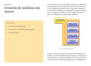 CONTENIDO
1. Creación del POM padre
2. Creación de los POM hijos(módulos)
3. Dependencias
SECCIÓN 1
Creación de módulos con
maven
Crear software por medio de módulos permite la re-utilización
de componentes. En este apartado se presenta la forma como
se crea módulos por medio de maven. En nuestro ejemplo se
creará diversos módulos para independizar un poco el desarro-
llo, con el objetivo en mente de crear componentes que pue-
dan ser reutilizados en los desarrollos venideros.
Proyecto Padre
Tipo paquete: POM
Módulo: modelo
Tipo paquete: jar
Módulo: web
Tipo paquete: war
Módulo: móviles
Tipo paquete: war
Módulo: web
service
Tipo paquete: war
Fig 1. módulos de maven
Como se muestra en la figura se crearán cuatro módulos. El
modelo, el cual contendrá la lógica del negocio y la interacción
de la persistencia. Los demás módulos se crearán para dar ser-
vicio a los usuarios finales para despliegue en navegador web
2
 