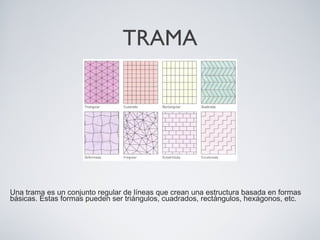 TRAMA
Una trama es un conjunto regular de líneas que crean una estructura basada en formas
básicas. Estas formas pueden ser triángulos, cuadrados, rectángulos, hexágonos, etc.
 