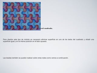 Diseño de un módulo de "tesela" sobre una red cuadrada.
Para diseñar este tipo de módulo es necesario eliminar superficie en uno de los lados del cuadrado y añadir una
superficie igual y en la misma posición en el lado opuesto.
Las teselas también se pueden realizar sobre otras redes como vemos a continuación.
 