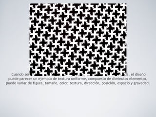 Cuando son infinitamente pequeños y se utilizan en grandes cantidades, el diseño
puede parecer un ejemplo de textura uniforme, compuesto de diminutos elementos,
puede variar de figura, tamaño, color, textura, dirección, posición, espacio y gravedad.
 