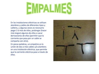 En las instalaciones eléctricas se utilizan
alambres y cables de diferentes tipos y
calibres, y algunas veces es necesario
pegar 2 ó más de ellos, prolongar (hacer
más largos) algunos de ellos o sacar
derivaciones de ellos (permitir que la
corriente que pasa por un cable se
comparta con otro).
En pocas palabras, un empalme es la
unión de dos o más cables y/o alambres
en una instalación eléctrica, que permite
que la corriente eléctrica pase a través de
ellos.