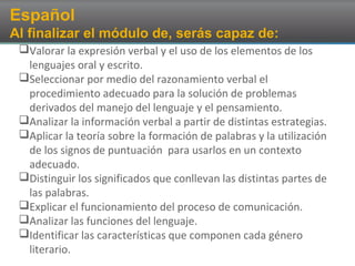 Español
Al finalizar el módulo de, serás capaz de:
Valorar la expresión verbal y el uso de los elementos de los
lenguajes oral y escrito.
Seleccionar por medio del razonamiento verbal el
procedimiento adecuado para la solución de problemas
derivados del manejo del lenguaje y el pensamiento.
Analizar la información verbal a partir de distintas estrategias.
Aplicar la teoría sobre la formación de palabras y la utilización
de los signos de puntuación para usarlos en un contexto
adecuado.
Distinguir los significados que conllevan las distintas partes de
las palabras.
Explicar el funcionamiento del proceso de comunicación.
Analizar las funciones del lenguaje.
Identificar las características que componen cada género
literario.
 