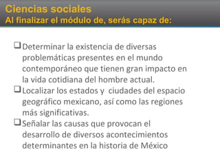 Ciencias sociales
Al finalizar el módulo de, serás capaz de:
Determinar la existencia de diversas
problemáticas presentes en el mundo
contemporáneo que tienen gran impacto en
la vida cotidiana del hombre actual.
Localizar los estados y ciudades del espacio
geográfico mexicano, así como las regiones
más significativas.
Señalar las causas que provocan el
desarrollo de diversos acontecimientos
determinantes en la historia de México
 