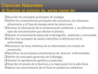 Ciencias Naturales
Al finalizar el módulo de, serás capaz de:
Describir los conceptos principales de Ecología.
Definir los conocimientos principales del ecosistema, las relaciones
alimentarias y el flujo de energía entre los seres vivos.
Analizar la información de la contaminación ambiental y los diferentes
tipos de contaminación que afectan el planeta.
Revisar el conocimiento básico de la demografía , población y comunidad.
Definir los conceptos de salud e identificar la diferencia con la
enfermedad.
Reconocer las fases históricas de la enfermedad y los niveles de
prevención.
Identificar las principales características de diversas enfermedades.
Definir los conceptos generales de la Biología.
Analizar la reproducción genética y evolución.
Describir el estudio de la Química y su repercusión en la vida diaria
Aplicar los conocimientos de la Física en problemas cotidianos
 