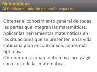 Matemáticas
Al finalizar el módulo de, serás capaz de:
Obtener el conocimiento general de todas
las partes que integran las matemáticas.
Aplicar las herramientas matemáticas en
las situaciones que se presenten en la vida
cotidiana para encontrar soluciones más
óptimas.
Obtener un razonamiento mas claro y ágil
con el uso de las matemáticas
 