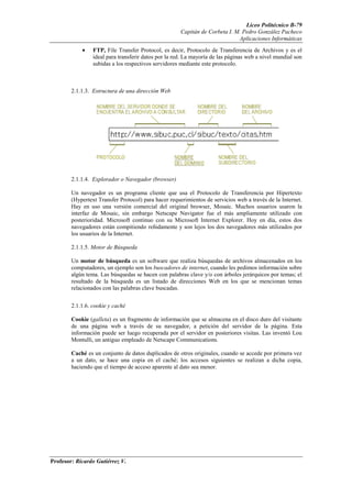 Liceo Politécnico B-79
                                                      Capitán de Corbeta I. M. Pedro González Pacheco
                                                                             Aplicaciones Informáticas
            •    FTP, File Transfer Protocol, es decir, Protocolo de Transferencia de Archivos y es el
                 ideal para transferir datos por la red. La mayoría de las páginas web a nivel mundial son
                 subidas a los respectivos servidores mediante este protocolo.



        2.1.1.3. Estructura de una dirección Web




        2.1.1.4. Explorador o Navegador (browser)

        Un navegador es un programa cliente que usa el Protocolo de Transferencia por Hipertexto
        (Hypertext Transfer Protocol) para hacer requerimientos de servicios web a través de la Internet.
        Hay en uso una versión comercial del original browser, Mosaic. Muchos usuarios usaron la
        interfaz de Mosaic, sin embargo Netscape Navigator fue el más ampliamente utilizado con
        posterioridad. Microsoft continuo con su Microsoft Internet Explorer. Hoy en día, estos dos
        navegadores están compitiendo reñidamente y son lejos los dos navegadores más utilizados por
        los usuarios de la Internet.

        2.1.1.5. Motor de Búsqueda

        Un motor de búsqueda es un software que realiza búsquedas de archivos almacenados en los
        computadores, un ejemplo son los buscadores de internet, cuando les pedimos información sobre
        algún tema. Las búsquedas se hacen con palabras clave y/o con árboles jerárquicos por temas; el
        resultado de la búsqueda es un listado de direcciones Web en los que se mencionan temas
        relacionados con las palabras clave buscadas.


        2.1.1.6. cookie y caché

        Cookie (galleta) es un fragmento de información que se almacena en el disco duro del visitante
        de una página web a través de su navegador, a petición del servidor de la página. Esta
        información puede ser luego recuperada por el servidor en posteriores visitas. Las inventó Lou
        Montulli, un antiguo empleado de Netscape Communications.

        Caché es un conjunto de datos duplicados de otros originales, cuando se accede por primera vez
        a un dato, se hace una copia en el caché; los accesos siguientes se realizan a dicha copia,
        haciendo que el tiempo de acceso aparente al dato sea menor.




Profesor: Ricardo Gutiérrez V.
 