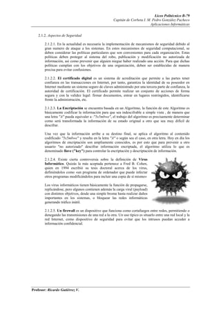 Liceo Politécnico B-79
                                                       Capitán de Corbeta I. M. Pedro González Pacheco
                                                                              Aplicaciones Informáticas


    2.1.2. Aspectos de Seguridad

        2.1.2.1. En la actualidad es necesaria la implementación de mecanismos de seguridad debido al
        gran numero de ataque a los sistemas. En estos mecanismos de seguridad computacional, se
        deben considerar las políticas particulares que son convenientes para cada organización. Estas
        políticas deben proteger al sistema del robo, publicación y modificación no autorizada de
        información, así como prevenir que alguien niegue haber realizado una acción. Para que dichas
        políticas cumplan con los objetivos de una organización, deben ser establecidas de manera
        precisa para evitar confusiones.

        2.1.2.2. El certificado digital es un sistema de acreditación que permite a las partes tener
        confianza en las transacciones en Internet, por tanto, garantiza la identidad de su poseedor en
        Internet mediante un sistema seguro de claves administrado por una tercera parte de confianza, la
        autoridad de certificación. El certificado permite realizar un conjunto de acciones de forma
        segura y con la validez legal: firmar documentos, entrar en lugares restringidos, identificarse
        frente la administración, etc.

        2.1.2.3. La Encriptación se encuentra basada en un Algoritmo, la función de este Algoritmo es
        básicamente codificar la información para que sea indescifrable a simple vista , de manera que
        una letra "A" pueda equivaler a :"5x5mbwe", el trabajo del algoritmo es precisamente determinar
        como será transformada la información de su estado original a otro que sea muy difícil de
        descifrar.

        Una vez que la información arribe a su destino final, se aplica el algoritmo al contenido
        codificado "5x5mbwe" y resulta en la letra "A" o según sea el caso, en otra letra. Hoy en día los
        algoritmos de encriptación son ampliamente conocidos, es por esto que para prevenir a otro
        usuario "no autorizado" descifrar información encriptada, el algoritmo utiliza lo que es
        denominado llave ("key") para controlar la encriptación y descriptación de información.

        2.1.2.4. Existe cierta controversia sobre la definición de Virus
        Informático. Quizás la más aceptada pertenece a Fred B. Cohen,
        quien en 1994 escribió su tesis doctoral acerca de los virus,
        definiéndolos como «un programa de ordenador que puede infectar
        otros programas modificándolos para incluir una copia de sí mismo»

        Los virus informáticos tienen básicamente la función de propagarse,
        replicándose, pero algunos contienen además la carga viral (payload)
        con distintos objetivos, desde una simple broma hasta realizar daños
        importantes en los sistemas, o bloquear las redes informáticas
        generando tráfico inútil.

        2.1.2.5. Un firewall es un dispositivo que funciona como cortafuegos entre redes, permitiendo o
        denegando las transmisiones de una red a la otra. Un uso típico es situarlo entre una red local y la
        red Internet, como dispositivo de seguridad para evitar que los intrusos puedan acceder a
        información confidencial.




Profesor: Ricardo Gutiérrez V.
 