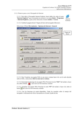 Liceo Politécnico B-79
                                                      Capitán de Corbeta I. M. Pedro González Pacheco
                                                                             Aplicaciones Informáticas


    2.1.3. Primeros pasos con el Navegador de Internet

        2.1.3.1. Para abrir el Navegador Internet Explorer, hacer doble clic sobre el icono
        “Internet Explorer” que se encuentra en escritorio o en menú Inicio – Programas
                                                                                               Internet
        – Internet Explorer, y para cerrar seleccione el menú Archivo – Cerrar.
                                                                                               Explorer
        2.1.3.2. Cambiar la pagina Inicial / Pagina de Inicio del navegador (Browser).

        Seleccionar el Menú Herramientas – Opciones de Internet - General



                                                                                              Pagina de
                                                                                                Inicio




        2.1.3.3. Para Visualizar una pagina Web en una nueva ventana hacer clic con la tecla derecha
        sobre el URL y seleccionar Abrir en una nueva ventana.

        2.1.3.4. Interrumpir la descarga de una pagina Web; Presionar la tecla “ESC” del teclado o hacer
        clic sobre el botón        de la barra de herramientas estándar

        2.1.3.5. Actualizar una pagina Web; Presionar la tecla “F5” del teclado o hacer clic sobre el
        botón     de la barra de herramientas estándar

        2.1.3.6. Usar las funciones de ayuda disponibles. Todas las consultas sobre el manejo del
        navegador o información de ella se encuentran en el menú Ayuda de ésta.




Profesor: Ricardo Gutiérrez V.
 