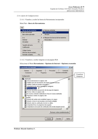 Liceo Politécnico B-79
                                                      Capitán de Corbeta I. M. Pedro González Pacheco
                                                                             Aplicaciones Informáticas


    2.1.4. Ajuste de Configuraciones

        2.1.4.1. Visualice y oculte las barras de Herramientas incorporadas

        Menú Ver – Barra de Herramientas




        2.1.4.2. Visualizar y ocultar imágenes en una pagina Web

        Seleccionar el Menú Herramientas – Opciones de Internet – Opciones avanzadas




                                                                                          Visualizar
                                                                                          Imagenes




Profesor: Ricardo Gutiérrez V.
 