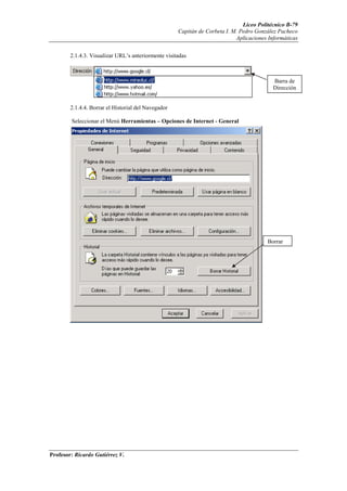 Liceo Politécnico B-79
                                                     Capitán de Corbeta I. M. Pedro González Pacheco
                                                                            Aplicaciones Informáticas


        2.1.4.3. Visualizar URL’s anteriormente visitadas



                                                                                           Barra de
                                                                                           Dirección


        2.1.4.4. Borrar el Historial del Navegador

        Seleccionar el Menú Herramientas – Opciones de Internet - General




                                                                                        Borrar




Profesor: Ricardo Gutiérrez V.
 