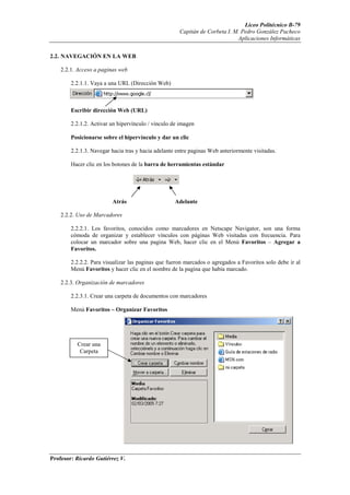 Liceo Politécnico B-79
                                                      Capitán de Corbeta I. M. Pedro González Pacheco
                                                                             Aplicaciones Informáticas


2.2. NAVEGACIÓN EN LA WEB

    2.2.1. Acceso a paginas web

        2.2.1.1. Vaya a una URL (Dirección Web)



        Escribir dirección Web (URL)

        2.2.1.2. Activar un hipervínculo / vinculo de imagen

        Posicionarse sobre el hipervínculo y dar un clic

        2.2.1.3. Navegar hacia tras y hacia adelante entre paginas Web anteriormente visitadas.

        Hacer clic en los botones de la barra de herramientas estándar




                         Atrás                      Adelante

    2.2.2. Uso de Marcadores

        2.2.2.1. Los favoritos, conocidos como marcadores en Netscape Navigator, son una forma
        cómoda de organizar y establecer vínculos con páginas Web visitadas con frecuencia. Para
        colocar un marcador sobre una pagina Web, hacer clic en el Menú Favoritos – Agregar a
        Favoritos.

        2.2.2.2. Para visualizar las paginas que fueron marcados o agregados a Favoritos solo debe ir al
        Menú Favoritos y hacer clic en el nombre de la pagina que había marcado.

    2.2.3. Organización de marcadores

        2.2.3.1. Crear una carpeta de documentos con marcadores

        Menú Favoritos – Organizar Favoritos




          Crear una
           Carpeta




Profesor: Ricardo Gutiérrez V.
 