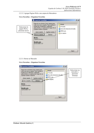 Liceo Politécnico B-79
                                                   Capitán de Corbeta I. M. Pedro González Pacheco
                                                                          Aplicaciones Informáticas
        2.2.3.2. Agregar Paginas Web a una carpeta de Marcadores

        Menú Favoritos – Organizar Favoritos




        Seleccionar la
        pagina Web y
       presionar mover




        2.2.3.3. Borrar un Marcador

        Menú Favoritos – Organizar Favoritos



                                                                                   Seleccionar un
                                                                                    marcador y
                                                                                     presionar
                                                                                      Eliminar




Profesor: Ricardo Gutiérrez V.
 