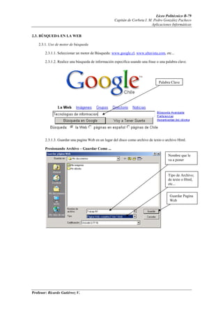 Liceo Politécnico B-79
                                                     Capitán de Corbeta I. M. Pedro González Pacheco
                                                                            Aplicaciones Informáticas


2.3. BÚSQUEDA EN LA WEB

    2.3.1. Uso de motor de búsqueda

        2.3.1.1. Seleccionar un motor de Búsqueda: www.google.cl, www.altavista.com, etc...

        2.3.1.2. Realice una búsqueda de información especifica usando una frase o una palabra clave.




                                                                                  Palabra Clave




        2.3.1.3. Guardar una pagina Web en un lugar del disco como archivo de texto o archivo Html.

        Presionando Archivo – Guardar Como ...
                                                                                        Nombre que le
                                                                                        va a poner



                                                                                        Tipo de Archivo;
                                                                                        de texto o Html,
                                                                                        etc...


                                                                                         Guardar Pagina
                                                                                         Web




Profesor: Ricardo Gutiérrez V.
 