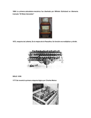 1666: La primera calculadora mecánica fue diseñada por Wilhelm Schickard en Alemania.
Llamado “El Reloj Calculador”




1673, maquina de Leilentz. Es la mejora de la Pascalina. Su función era multiplicar y dividir.




SIGLO XVIII

1777:Se inventó la primera máquina lógica por Charles Mahon
 