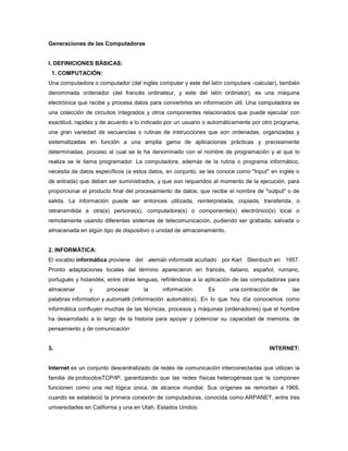 Generaciones de las Computadoras


I. DEFINICIONES BÁSICAS:
 1. COMPUTACIÓN:
Una computadora o computador (del inglés computer y este del latín computare -calcular), también
denominada ordenador (del francés ordinateur, y este del latín ordinator), es una máquina
electrónica que recibe y procesa datos para convertirlos en información útil. Una computadora es
una colección de circuitos integrados y otros componentes relacionados que puede ejecutar con
exactitud, rapidez y de acuerdo a lo indicado por un usuario o automáticamente por otro programa,
una gran variedad de secuencias o rutinas de instrucciones que son ordenadas, organizadas y
sistematizadas en función a una amplia gama de aplicaciones prácticas y precisamente
determinadas, proceso al cual se le ha denominado con el nombre de programación y al que lo
realiza se le llama programador. La computadora, además de la rutina o programa informático,
necesita de datos específicos (a estos datos, en conjunto, se les conoce como "Input" en inglés o
de entrada) que deben ser suministrados, y que son requeridos al momento de la ejecución, para
proporcionar el producto final del procesamiento de datos, que recibe el nombre de "output" o de
salida. La información puede ser entonces utilizada, reinterpretada, copiada, transferida, o
retransmitida a otra(s) persona(s), computadora(s) o componente(s) electrónico(s) local o
remotamente usando diferentes sistemas de telecomunicación, pudiendo ser grabada, salvada o
almacenada en algún tipo de dispositivo o unidad de almacenamiento.


2. INFORMÁTICA:
El vocablo informática proviene del alemán informatik acuñado por Karl Steinbuch en 1957.
Pronto adaptaciones locales del término aparecieron en francés, italiano, español, rumano,
portugués y holandés, entre otras lenguas, refiriéndose a la aplicación de las computadoras para
almacenar      y      procesar      la      información.     Es       una contracción de      las
palabras information y automatik (información automática). En lo que hoy día conocemos como
informática confluyen muchas de las técnicas, procesos y máquinas (ordenadores) que el hombre
ha desarrollado a lo largo de la historia para apoyar y potenciar su capacidad de memoria, de
pensamiento y de comunicación


3.                                                                                   INTERNET:


Internet es un conjunto descentralizado de redes de comunicación interconectadas que utilizan la
familia de protocolosTCP/IP, garantizando que las redes físicas heterogéneas que la componen
funcionen como una red lógica única, de alcance mundial. Sus orígenes se remontan a 1969,
cuando se estableció la primera conexión de computadoras, conocida como ARPANET, entre tres
universidades en California y una en Utah, Estados Unidos.
 