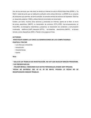 Uno de los servicios que más éxito ha tenido en Internet ha sido la World Wide Web (WWW, o "la
Web"), hasta tal punto que es habitual la confusión entre ambos términos. La WWW es un conjunto
de protocolos que permite, de forma sencilla, la consulta remota de archivos de hipertexto. Ésta fue
un desarrollo posterior (1990) y utiliza Internet comomedio de transmisión.
Existen, por tanto, muchos otros servicios y protocolos en Internet, aparte de la Web: el envío
de correo electrónico (SMTP), la transmisión de archivos (FTP y P2P), las conversaciones en
línea (IRC), la mensajería instantánea y presencia, la transmisión de contenido y comunicación
multimedia       -telefonía (VoIP), televisión (IPTV)-,   los boletines   electrónicos (NNTP),   el acceso
remoto a otros dispositivos (SSH y Telnet) o los juegos en línea.


ACTIVIDAD:
INVESTIGAR SOBRE LAS CINCO (5) GENERACIONES DE LAS COMPUTADORAS:
PUNTOS A TRATAR:
   - Los años que comprende.
   - Introducción.
   - Características.
   - Ilustrar.

Nota:


* SOLO ES UN TRABAJO DE INVESTIGACIÓN, NO HAY QUE BUSCAR NINGÚN PROGRAMA,
Y SE PRESENTARÁ EN:
 -FOLDER MANILA: INDICANDO SUS DATOS PERSONALES (PUEDE SER TIPEADO).
*FECHA DE ENTREGA: DEL 02 AL 05 DE MAYO. PASADA LA FECHA NO SE
RECEPCIONARA NINGÚN TRABAJO.
 