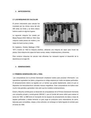 2. ANTECEDENTES:




2.1 LAS MÁQUINAS DE CALCULAR:

El primer instrumento para calcular fue
inventado por los chinos cerca del año
500 antes de Cristo y se llama ábaco,
todavía usado en algunos lugares.

La siguiente máquina fue creada por
Blaise Pascal (1623-1662) en 1642. Esta
máquina usaba piezas de madera y era
capaz de hacer sumas y restas.

En Inglaterra, Charles Babbage (1792-
1871) inventó en 1823 la máquina analítica, utilizando una máquina de vapor para mover las
piezas. Esta máquina era capaz de hacer sumas, restas, multiplicaciones y divisiones.

Para construir máquinas de calcular más eficientes fue necesario esperar el desarrollo de la
electrónica en el siglo XX.




    3. GENERACIONES:



3.1 PRIMERA GENERACIÓN (1951 a 1958):

Las computadoras de la primera Generación emplearon bulbos para procesar información. Los
operadores ingresaban los datos y programas en código especial por medio de tarjetas perforadas.
El almacenamiento interno se lograba con un tambor que giraba rápidamente, sobre el cual un
dispositivo de lectura/escritura colocaba marcas magnéticas. Esas computadoras de bulbos eran
mucho más grandes y generaban más calor que los modelos contemporáneos.

Eckert y Mauchly contribuyeron al desarrollo de computadoras de la Primera Generación formando
una compañía privada y construyendo UNIVAC I, que el Comité del censo utilizó para evaluar el
censo de 1950. La IBM tenía el monopolio de los equipos de procesamiento de datos a base de
tarjetas perforadas y estaba teniendo un gran auge en productos como rebanadores de carne,
básculas para comestibles, relojes y otros artículos; sin embargo no había logrado el contrato para
el Censo de 1950.
 