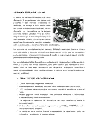 3.2 SEGUNDA GENERACIÓN (1959-1964):


El invento del transistor hizo posible una nueva
Generación de computadoras, más rápidas, más
pequeñas    y    con     menores   necesidades   de
ventilación. Sin embargo el costo seguía siendo
una porción significativa del presupuesto de una
Compañía. Las computadoras de la segunda
generación también utilizaban redes de núcleos
magnéticos en lugar de tambores giratorios para el
almacenamiento primario. Estos núcleos contenían
pequeños anillos de material magnético, enlazados
entre sí, en los cuales podían almacenarse datos e instrucciones.

Los programas de computadoras también mejoraron. El COBOL desarrollado durante la primera
generación estaba ya disponible comercialmente. Los programas escritos para una computadora
podían transferirse a otra con un mínimo esfuerzo. El escribir un programa ya no requería entender
plenamente el hardware de la computación.

Las computadoras de la 2da Generación eran sustancialmente más pequeñas y rápidas que las de
bulbos, y se usaban para nuevas aplicaciones, como en los sistemas para reservación en líneas
aéreas, control de tráfico aéreo y simulaciones para uso general. Las empresas comenzaron a
aplicar las computadoras a tareas de almacenamiento de registros, como manejo de inventarios,
nómina y contabilidad.


        CARACTERÍSTICAS DE ESTA GENERACIÓN:


       Usaban transistores para procesar información.
       Los transistores eran más rápidos, pequeños y más confiables que los tubos al vacío.
        200 transistores podían acomodarse en la misma cantidad de espacio que un tubo al
        vacío.
       Usaban pequeños anillos magnéticos para almacenar información e instrucciones.
        Cantidad de calor y eran sumamente lentas.
        Se mejoraron los programas de computadoras que fueron desarrollados durante la
        primera generación.
       Se desarrollaron nuevos lenguajes de programación como COBOL y FORTRAN, los cuales
        eran comercialmente accesibles.
       Se usaban en aplicaciones de sistemas de reservaciones de líneas aéreas, control del
        tráfico aéreo y simulaciones de propósito general.
 