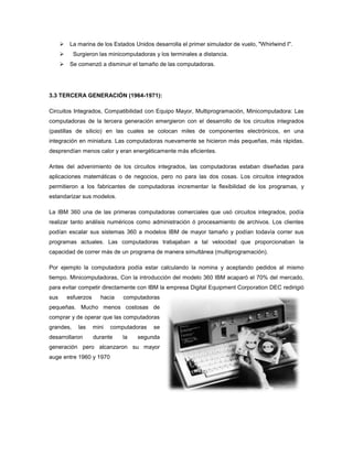     La marina de los Estados Unidos desarrolla el primer simulador de vuelo, "Whirlwind I".
           Surgieron las minicomputadoras y los terminales a distancia.
          Se comenzó a disminuir el tamaño de las computadoras.




3.3 TERCERA GENERACIÓN (1964-1971):

Circuitos Integrados, Compatibilidad con Equipo Mayor, Multiprogramación, Minicomputadora: Las
computadoras de la tercera generación emergieron con el desarrollo de los circuitos integrados
(pastillas de silicio) en las cuales se colocan miles de componentes electrónicos, en una
integración en miniatura. Las computadoras nuevamente se hicieron más pequeñas, más rápidas,
desprendían menos calor y eran energéticamente más eficientes.

Antes del advenimiento de los circuitos integrados, las computadoras estaban diseñadas para
aplicaciones matemáticas o de negocios, pero no para las dos cosas. Los circuitos integrados
permitieron a los fabricantes de computadoras incrementar la flexibilidad de los programas, y
estandarizar sus modelos.

La IBM 360 una de las primeras computadoras comerciales que usó circuitos integrados, podía
realizar tanto análisis numéricos como administración ó procesamiento de archivos. Los clientes
podían escalar sus sistemas 360 a modelos IBM de mayor tamaño y podían todavía correr sus
programas actuales. Las computadoras trabajaban a tal velocidad que proporcionaban la
capacidad de correr más de un programa de manera simultánea (multiprogramación).

Por ejemplo la computadora podía estar calculando la nomina y aceptando pedidos al mismo
tiempo. Minicomputadoras, Con la introducción del modelo 360 IBM acaparó el 70% del mercado,
para evitar competir directamente con IBM la empresa Digital Equipment Corporation DEC redirigió
sus       esfuerzos     hacia    computadoras
pequeñas. Mucho menos costosas de
comprar y de operar que las computadoras
grandes,      las     mini   computadoras   se
desarrollaron         durante    la   segunda
generación pero alcanzaron su mayor
auge entre 1960 y 1970
 
