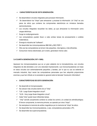 CARACTERÍSTICAS DE ESTÁ GENERACIÓN:


       Se desarrollaron circuitos integrados para procesar información.
       Se desarrollaron los "chips" para almacenar y procesar la información. Un "chip" es una
        pieza de silicio que contiene los componentes electrónicos en miniatura llamados
        semiconductores.
       Los circuitos integrados recuerdan los datos, ya que almacenan la información como
        cargas eléctricas.
       Surge la multiprogramación.
       Las computadoras pueden llevar a cabo ambas tareas de procesamiento o análisis
        matemáticos.
       Emerge la industria del "software".
       Se desarrollan las minicomputadoras IBM 360 y DEC PDP-1.
       Otra vez las computadoras se tornan más pequeñas, más ligeras y más eficientes.
       Consumían menos electricidad, por lo tanto, generaban menos calor.




3.4 CUARTA GENERACIÓN (1971-1988):

Aparecen los microprocesadores que es un gran adelanto de la microelectrónica, son circuitos
integrados de alta densidad y con una velocidad impresionante. Las microcomputadoras con base
en estos circuitos son extremadamente pequeñas y baratas, por lo que su uso se extiende al
mercado industrial. Aquí nacen las computadoras personales que han adquirido proporciones
enormes y que han influido en la sociedad en general sobre la llamada "revolución informática".


        CARACTERÍSTICAS DE ESTÁ GENERACIÓN:


       Se desarrolló el microprocesador.
       Se colocan más circuitos dentro de un "chip".
       "LSI - Large Scale Integration circuit".
       “VLSI - Very Large Scale Integration circuit".
       Cada "chip" puede hacer diferentes tareas.
       "chip" sencillo actualmente contiene la unidad de control y la unidad de aritmética/lógica.
        El tercer componente, la memoria primaria, es operado por otros "chips".
       Se reemplaza la memoria de anillos magnéticos por la memoria de "chips" de silicio.
       Se desarrollan las microcomputadoras, o sea, computadoras personales o PC.
       Se desarrollan las supercomputadoras.
 