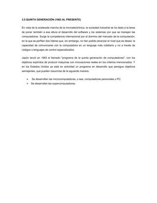 3.5 QUINTA GENERACIÓN (1983 AL PRESENTE)


En vista de la acelerada marcha de la microelectrónica, la sociedad industrial se ha dado a la tarea
de poner también a esa altura el desarrollo del software y los sistemas con que se manejan las
computadoras. Surge la competencia internacional por el dominio del mercado de la computación,
en la que se perfilan dos líderes que, sin embargo, no han podido alcanzar el nivel que se desea: la
capacidad de comunicarse con la computadora en un lenguaje más cotidiano y no a través de
códigos o lenguajes de control especializados.


Japón lanzó en 1983 el llamado "programa de la quinta generación de computadoras", con los
objetivos explícitos de producir máquinas con innovaciones reales en los criterios mencionados. Y
en los Estados Unidos ya está en actividad un programa en desarrollo que persigue objetivos
semejantes, que pueden resumirse de la siguiente manera:


       Se desarrollan las microcomputadoras, o sea, computadoras personales o PC.
       Se desarrollan las supercomputadoras.
 