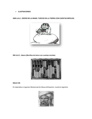 ILUSTRACIONES:



3000 A.A.C.: DEDOS DE LA MANO. TURCOS EN LA TIERRA CON CUENTAS MÓVILES.




500 A.A.C.: Abaco (Barrillos de hierro con cuentas móviles)




SIGLO VIII

El matemático e ingeniero Muhammad ibn Musa al-Khwarizmi, inventó el algoritmo
 