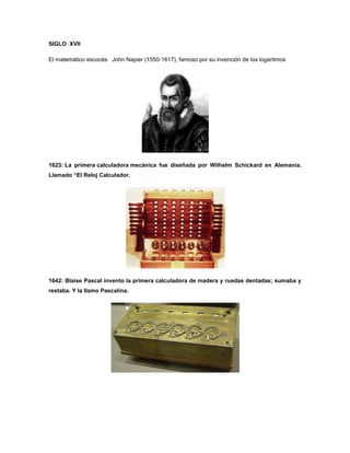 SIGLO XVII

El matemático escocés John Napier (1550-1617), famoso por su invención de los logaritmos




1623: La primera calculadora mecánica fue diseñada por Wilhelm Schickard en Alemania.
Llamado “El Reloj Calculador.




1642: Blaise Pascal invento la primera calculadora de madera y ruedas dentadas; sumaba y
restaba. Y la llamo Pascalina.
 
