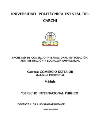 UNIVERSIDAD POLITÉCNICA ESTATAL DEL
CARCHI
FACULTAD DE COMERCIO INTERNACIONAL, INTEGRACIÓN,
ADMINISTRACIÓN Y ECONOMÍA EMPRESARIAL
Carrera: COMERCIO EXTERIOR
Modalidad PRESENCIAL
Módulo
“DERECHO INTERNACIONAL PUBLICO”
DOCENTE 1: DR. LUIS SANIPATIN PONCE
Tulcán, Marzo 2012
 