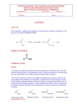 INSTITUCION EDUCATIVA PARTICULAR “MUNDO MEJOR”
               MODULO DE APRENDIZAJE SIGNIFICATIVO
                AREA, CIENCIA, TECNOLOGIA Y AMBIENTE
        ALUMNO(A):_____________________SECCION:________CODIGO:..........

            Profesor:                                            Fecha:…………….



                                      ESTERES

¿Qué son?

Son compuestos orgánicos que resultan de la reacción de un ácido y un alcohol, a este
proceso se le llama ESTERIFICACIÓN.




FÓRMULA GENERAL




NOMENCLATURA:

IUPAC:

. Los ésteres proceden de condensar ácidos con alcoholes y se nombran como sales del
ácido del que provienen. La nomenclatura IUPAC cambia la terminación -oico del ácido
por -ato, terminando con el nombre del grupo alquilo unido al oxígeno.

. El caso de los ésteres consiste en dos cadenas separadas por un oxígeno. Cada una de
estas cadenas debe nombrarse por separado y el nombre de los ésteres siempre consiste
en dos palabras separadas del tipo alcanoato de alquilo. La parte del alcanoato se da a la
cadena que tiene el grupo carbonilo. La parte alquílica del nombre se da a la cadena que
no contiene el grupo carbonilo. Este procedimiento se utiliza sin importar el tamaño de
la cadena.




Propiedades físicas
 