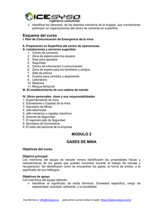 Escribirnos a info@icesyso.co para otros cursos visitar la web http://www.icesyso.com/
 Identificar los derechos de los distintos miembros de la brigada que normalmente
participan en organizaciones del centro de comando en superficie.
Esquema del curso
I. Plan de Comunicación de Emergencia de la mina
II. Preparación en Superficie del centro de operaciones.
A. instalaciones y servicios sugeridos
1. Centro de comando
2. Zona de espera para los equipos
3. Área para aparatos
4. Seguridad
5. Centro de información ó comunicación
6. Zona de espera para los familiares y amigos
7. Sala de prensa
8. Cuartos para comedor y alojamiento
9. Laboratorio
10. Medicina
11. Morgue temporal
III. El establecimiento de una cadena de mando
IV. Otros personales clave y sus responsabilidades
1. Superintendente de mina
2. Sobrestante o Capataz de la mina
3. Secretario de Minas
4. Jefe electricista
5. Jefe mecánico o capataz mecánico
6. Gerente de Seguridad
7. El ingeniero jefe de Seguridad
8. Secretario de Suministroe
9. El resto del personal de la empresa
MODULO 2
GASES DE MINA
Objetivos del curso
Objetivo principal
Los miembros del equipo de rescate minero identificarán las propiedades físicas y
características de los gases que pueden encontrar durante el trabajo de rescate y
recuperación. Se identificarán como se encuentran los gases, la forma de probar, y el
significado de sus hallazgos.
Objetivos de apoyo
Los miembros del equipo deberán:
 Identificar el significado de estos términos: Gravedad específica, rango de
explosividad, toxicidad, asfixiante, y la solubilidad.
 