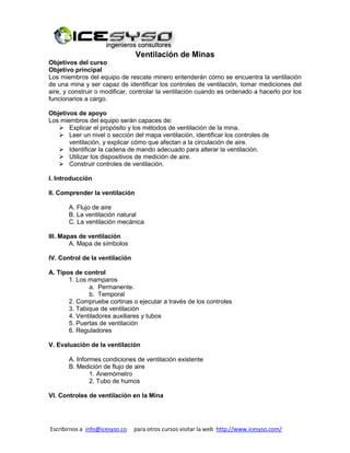 Escribirnos a info@icesyso.co para otros cursos visitar la web http://www.icesyso.com/
Ventilación de Minas
Objetivos del curso
Objetivo principal
Los miembros del equipo de rescate minero entenderán cómo se encuentra la ventilación
de una mina y ser capaz de identificar los controles de ventilación, tomar mediciones del
aire, y construir o modificar, controlar la ventilación cuando es ordenado a hacerlo por los
funcionarios a cargo.
Objetivos de apoyo
Los miembros del equipo serán capaces de:
 Explicar el propósito y los métodos de ventilación de la mina.
 Leer un nivel o sección del mapa ventilación, identificar los controles de
ventilación, y explicar cómo que afectan a la circulación de aire.
 Identificar la cadena de mando adecuado para alterar la ventilación.
 Utilizar los dispositivos de medición de aire.
 Construir controles de ventilación.
I. Introducción
II. Comprender la ventilación
A. Flujo de aire
B. La ventilación natural
C. La ventilación mecánica
III. Mapas de ventilación
A. Mapa de símbolos
IV. Control de la ventilación
A. Tipos de control
1. Los mamparos
a. Permanente.
b. Temporal
2. Compruebe cortinas o ejecutar a través de los controles
3. Tabique de ventilación
4. Ventiladores auxiliares y tubos
5. Puertas de ventilación
6. Reguladores
V. Evaluación de la ventilación
A. Informes condiciones de ventilación existente
B. Medición de flujo de aire
1. Anemómetro
2. Tubo de humos
VI. Controles de ventilación en la Mina
 