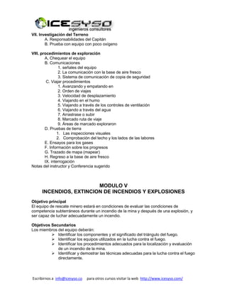 Escribirnos a info@icesyso.co para otros cursos visitar la web http://www.icesyso.com/
VII. Investigación del Terreno
A. Responsabilidades del Capitán
B. Prueba con equipo con poco oxígeno
VIII. procedimientos de exploración
A, Chequear el equipo
B. Comunicaciones
1. señales del equipo
2. La comunicación con la base de aire fresco
3. Sistema de comunicación de copia de seguridad
C. Viajar procedimientos
1. Avanzando y empatando en
2. Orden de viajes
3. Velocidad de desplazamiento
4. Viajando en el humo
5. Viajando a través de los controles de ventilación
6. Viajando a través del agua
7. Arrastrase o subir
8. Marcado ruta de viaje
9. Áreas de marcado exploraron
D. Pruebas de tierra
1. Las inspecciones visuales
2. Comprobación del techo y los lados de las labores
E. Ensayos para los gases
F. Información sobre los progresos
G. Trazado de mapa (mapear)
H. Regreso a la base de aire fresco
IX. interrogación
Notas del instructor y Conferencia sugerido
MODULO V
INCENDIOS, EXTINCION DE INCENDIOS Y EXPLOSIONES
Objetivo principal
El equipo de rescate minero estará en condiciones de evaluar las condiciones de
competencia subterráneos durante un incendio de la mina y después de una explosión, y
ser capaz de luchar adecuadamente un incendio.
Objetivos Secundarios
Los miembros del equipo deberán:
 Identificar los componentes y el significado del triángulo del fuego.
 Identificar los equipos utilizados en la lucha contra el fuego.
 Identificar los procedimientos adecuados para la localización y evaluación
de un incendio de la mina.
 Identificar y demostrar las técnicas adecuadas para la lucha contra el fuego
directamente.
 