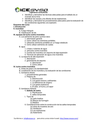 Escribirnos a info@icesyso.co para otros cursos visitar la web http://www.icesyso.com/
 Identificar y demostrar las técnicas adecuadas para el sellado de un
incendio de la mina.
 Identificar las causas y los efectos de las explosiones.
 Identificar y demostrar los procedimientos adecuados para la evaluación de
las condiciones siguientes una explosión.
Esquema del curso
I. Introducción
II. incendios
A. Fuego triángulo
B. Clasificación de las
III. equipos de lucha contra incendios
A. Los extintores de polvo químico seco
1. información general
2. Cómo utilizar los extintores portátiles
3. Utilizando extintores portátiles en un fuego obstáculo
4. Cómo utilizar extintores de ruedas
B. agua
1. Líneas o tuberías de agua
2. vehículos contra incendios
3. Coches de incendios con espuma de baja expansión
4. Técnicas de aplicación de agua a los incendios
C. La espuma de alta expansión
1. descripción
2. generadores de espuma
a. descripción
b. Cómo utilizar
IV. lucha contra incendios
A. Antes de pasar a la clandestinidad
B. Localización de los incendios y la evaluación de las condiciones
C. bomberos directo
1. procedimientos generales
2. Peligros de:
a. Electrocución
b. Los gases tóxicos y asfixiantes
c. La deficiencia de oxígeno
d. Los gases explosivos
e. El calor, el humo y el vapor
D. bomberos indirecta
1. Sellado de metro
a. Planificación
b. sellos temporales
I. Tipos de
(a) paño brattice
(b) Bloque de hormigón
(c) Madera
II. Consideraciones sobre la construcción de los sellos temporales
(a) tubos de muestreo de aire
(b) Ventilación
(c) Las explosiones
(d) Aislamiento
 