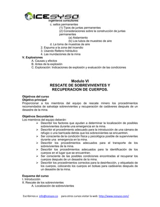 Escribirnos a info@icesyso.co para otros cursos visitar la web http://www.icesyso.com/
c. sellos permanentes
(1) Tipos de juntas permanentes
(2) Consideraciones sobre la construcción de juntas
permanentes
(a) Aislamiento
(b) Los tubos de muestreo de aire
d. La toma de muestras de aire
2. Espuma a la zona del incendio
3. Usando Relleno hidráulico
4. Las inundaciones de la mina
V. Explosiones
A. Causas y efectos
B. Antes de la explosión
C. Exploración: Indicaciones de explosión y evaluación de las condiciones
Modulo VI
RESCATE DE SOBREVIVIENTES Y
RECUPERACION DE CUERPOS.
Objetivos del curso
Objetivo principal
Proporcionar a los miembros del equipo de rescate minero los procedimientos
recomendados de salvataje sobrevivientes y recuperación de cadáveres después de un
desastre de la mina.
Objetivos Secundarios
Los miembros del equipo deberán:
 Describir los factores que ayudan a determinar la localización de posibles
sobrevivientes durante una emergencia en la mina.
 Describir el procedimiento adecuado para la introducción de una cámara de
refugio o una barricada detrás que los sobrevivientes se encuentren.
 Ser consciente de la condición física y psicológica posible de supervivientes
durante una emergencia en la mina.
 Describir los procedimientos adecuados para el transporte de los
sobrevivientes de la mina.
 Describir los procedimientos adecuados para la identificación de los
cuerpos en el lugar que se encuentran.
 Ser consciente de las posibles condiciones encontradas al recuperar los
cuerpos después de un desastre de la mina.
 Describir los procedimientos correctos para la desinfección, y etiquetado de
los cuerpos, colocando los cuerpos en bolsas para cadáveres después de
un desastre de la mina.
Esquema del curso
I. Introducción
II. Rescate de los sobrevivientes
A. Localización de sobrevivientes
 