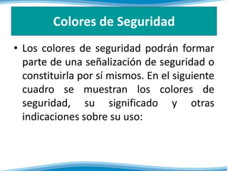 Colores de Seguridad 
• Los colores de seguridad podrán formar 
parte de una señalización de seguridad o 
constituirla por sí mismos. En el siguiente 
cuadro se muestran los colores de 
seguridad, su significado y otras 
indicaciones sobre su uso: 
 