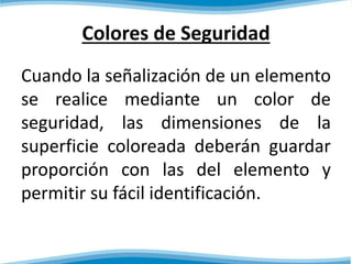 Colores de Seguridad 
Cuando la señalización de un elemento 
se realice mediante un color de 
seguridad, las dimensiones de la 
superficie coloreada deberán guardar 
proporción con las del elemento y 
permitir su fácil identificación. 
 