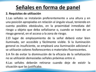 Señales en forma de panel 
2. Requisitos de utilización 
1.Las señales se instalarán preferentemente a una altura y en 
una posición apropiadas en relación al ángulo visual, teniendo en 
cuenta posibles obstáculos, en la proximidad inmediata del 
riesgo u objeto que deba señalizarse o, cuando se trate de un 
riesgo general, en el acceso a la zona de riesgo. 
2.El lugar de emplazamiento de la señal deberá estar bien 
iluminado, ser accesible y fácilmente visible. Si la iluminación 
general es insuficiente, se empleará una iluminación adicional o 
se utilizarán colores fosforescentes o materiales fluorescentes. 
3.A fin de evitar la disminución de la eficacia de la señalización 
no se utilizarán demasiadas señales próximas entre sí. 
4.Las señales deberán retirarse cuando deje de existir la 
situación que las justificaba. 
 