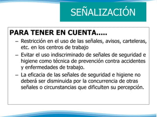 SEÑALIZACIÓN 
PARA TENER EN CUENTA..... 
– Restricción en el uso de las señales, avisos, carteleras, 
etc. en los centros de trabajo 
– Evitar el uso indiscriminado de señales de seguridad e 
higiene como técnica de prevención contra accidentes 
y enfermedades de trabajo. 
– La eficacia de las señales de seguridad e higiene no 
deberá ser disminuida por la concurrencia de otras 
señales o circunstancias que dificulten su percepción. 
 