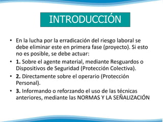 INTRODUCCIÓN 
• En la lucha por la erradicación del riesgo laboral se 
debe eliminar este en primera fase (proyecto). Si esto 
no es posible, se debe actuar: 
• 1. Sobre el agente material, mediante Resguardos o 
Dispositivos de Seguridad (Protección Colectiva). 
• 2. Directamente sobre el operario (Protección 
Personal). 
• 3. Informando o reforzando el uso de las técnicas 
anteriores, mediante las NORMAS Y LA SEÑALIZACIÓN 
 
