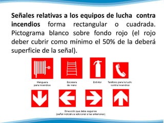 Señales relativas a los equipos de lucha contra 
incendios forma rectangular o cuadrada. 
Pictograma blanco sobre fondo rojo (el rojo 
deber cubrir como mínimo el 50% de la deberá 
superficie de la señal). 
 