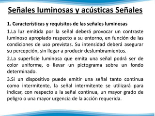 Señales luminosas y acústicas Señales 
1. Características y requisitos de las señales luminosas 
1.La luz emitida por la señal deberá provocar un contraste 
luminoso apropiado respecto a su entorno, en función de las 
condiciones de uso previstas. Su intensidad deberá asegurar 
su percepción, sin llegar a producir deslumbramientos. 
2.La superficie luminosa que emita una señal podrá ser de 
color uniforme, o llevar un pictograma sobre un fondo 
determinado. 
3.Si un dispositivo puede emitir una señal tanto continua 
como intermitente, la señal intermitente se utilizará para 
indicar, con respecto a la señal continua, un mayor grado de 
peligro o una mayor urgencia de la acción requerida. 
 