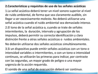 2.Características y requisitos de uso de las señales acústicas 
1.La señal acústica deberá tener un nivel sonoro superior al nivel 
de ruido ambiental, de forma que sea claramente audible, sin 
llegar a ser excesivamente molesto. No deberá utilizarse una 
señal acústica cuando el ruido ambiental sea demasiado intenso. 
2.El tono de la señal acústica o, cuando se trate de señales 
intermitentes, la duración, intervalo y agrupación de los 
impulsos, deberá permitir su correcta identificación y clara 
distinción frente a otras señales acústicas o ruidos ambientales. 
No deberán utilizarse dos señales acústicas simultáneamente. 
3.Si un dispositivo puede emitir señales acústicas con un tono o 
intensidad variables o intermitentes, o con un tono o intensidad 
continuos, se utilizarán las primeras para indicar, por contraste 
con las segundas, un mayor grado de peligro o una mayor 
urgencia de la acción requerida. 
El sonido de una señal de evacuación deberá ser continuo. 
 