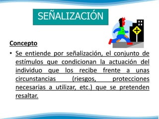 SEÑALIZACIÓN 
Concepto 
• Se entiende por señalización, el conjunto de 
estímulos que condicionan la actuación del 
individuo que los recibe frente a unas 
circunstancias (riesgos, protecciones 
necesarias a utilizar, etc.) que se pretenden 
resaltar. 
 