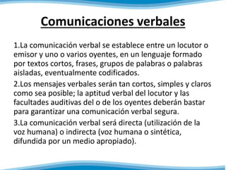 Comunicaciones verbales 
1.La comunicación verbal se establece entre un locutor o 
emisor y uno o varios oyentes, en un lenguaje formado 
por textos cortos, frases, grupos de palabras o palabras 
aisladas, eventualmente codificados. 
2.Los mensajes verbales serán tan cortos, simples y claros 
como sea posible; la aptitud verbal del locutor y las 
facultades auditivas del o de los oyentes deberán bastar 
para garantizar una comunicación verbal segura. 
3.La comunicación verbal será directa (utilización de la 
voz humana) o indirecta (voz humana o sintética, 
difundida por un medio apropiado). 
 