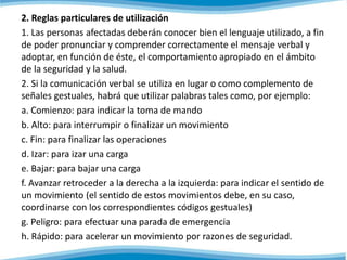 2. Reglas particulares de utilización 
1. Las personas afectadas deberán conocer bien el lenguaje utilizado, a fin 
de poder pronunciar y comprender correctamente el mensaje verbal y 
adoptar, en función de éste, el comportamiento apropiado en el ámbito 
de la seguridad y la salud. 
2. Si la comunicación verbal se utiliza en lugar o como complemento de 
señales gestuales, habrá que utilizar palabras tales como, por ejemplo: 
a. Comienzo: para indicar la toma de mando 
b. Alto: para interrumpir o finalizar un movimiento 
c. Fin: para finalizar las operaciones 
d. Izar: para izar una carga 
e. Bajar: para bajar una carga 
f. Avanzar retroceder a la derecha a la izquierda: para indicar el sentido de 
un movimiento (el sentido de estos movimientos debe, en su caso, 
coordinarse con los correspondientes códigos gestuales) 
g. Peligro: para efectuar una parada de emergencia 
h. Rápido: para acelerar un movimiento por razones de seguridad. 
 